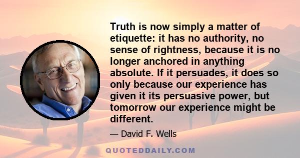 Truth is now simply a matter of etiquette: it has no authority, no sense of rightness, because it is no longer anchored in anything absolute. If it persuades, it does so only because our experience has given it its