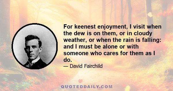 For keenest enjoyment, I visit when the dew is on them, or in cloudy weather, or when the rain is falling: and I must be alone or with someone who cares for them as I do.