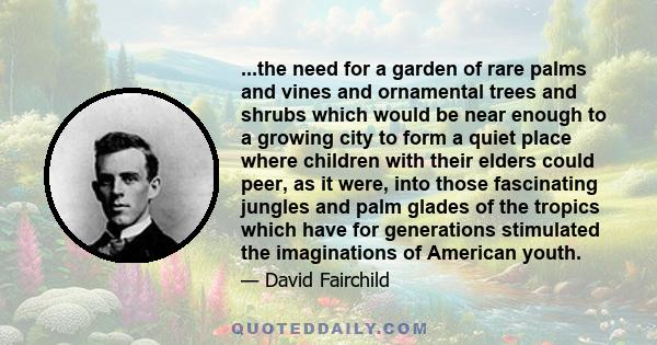 ...the need for a garden of rare palms and vines and ornamental trees and shrubs which would be near enough to a growing city to form a quiet place where children with their elders could peer, as it were, into those