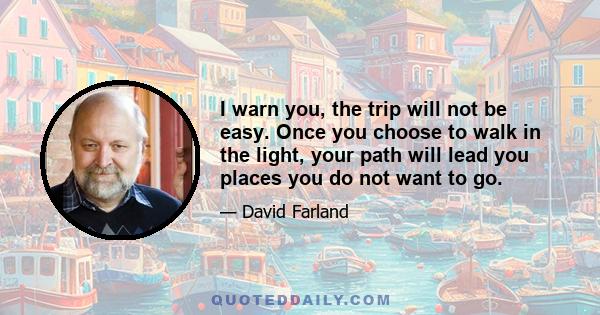 I warn you, the trip will not be easy. Once you choose to walk in the light, your path will lead you places you do not want to go.