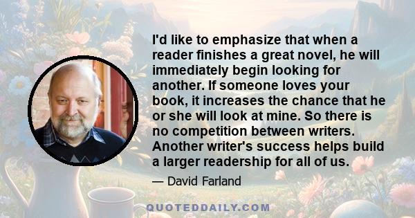 I'd like to emphasize that when a reader finishes a great novel, he will immediately begin looking for another. If someone loves your book, it increases the chance that he or she will look at mine. So there is no