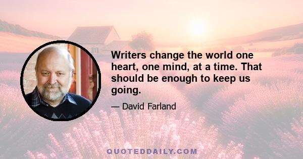 Writers change the world one heart, one mind, at a time. That should be enough to keep us going.