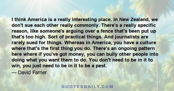 I think America is a really interesting place. In New Zealand, we don't sue each other really commonly. There's a really specific reason, like someone's arguing over a fence that's been put up that's too high. Sort of