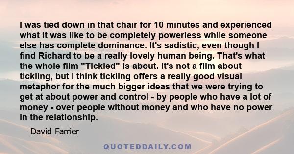 I was tied down in that chair for 10 minutes and experienced what it was like to be completely powerless while someone else has complete dominance. It's sadistic, even though I find Richard to be a really lovely human