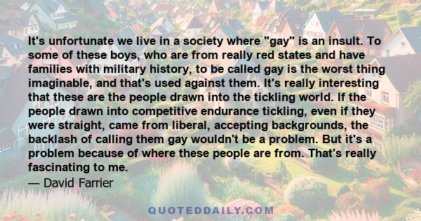 It's unfortunate we live in a society where gay is an insult. To some of these boys, who are from really red states and have families with military history, to be called gay is the worst thing imaginable, and that's