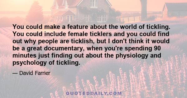 You could make a feature about the world of tickling. You could include female ticklers and you could find out why people are ticklish, but I don't think it would be a great documentary, when you're spending 90 minutes