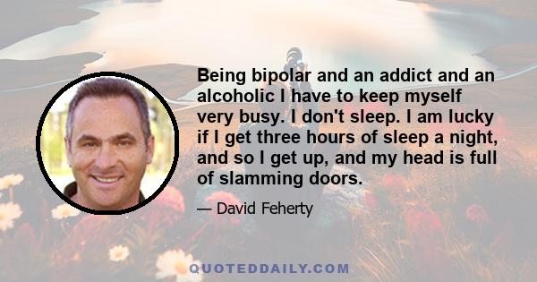 Being bipolar and an addict and an alcoholic I have to keep myself very busy. I don't sleep. I am lucky if I get three hours of sleep a night, and so I get up, and my head is full of slamming doors.