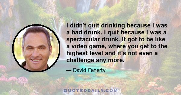 I didn't quit drinking because I was a bad drunk. I quit because I was a spectacular drunk. It got to be like a video game, where you get to the highest level and it's not even a challenge any more.