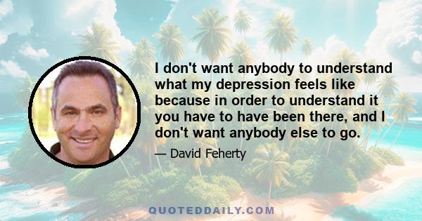 I don't want anybody to understand what my depression feels like because in order to understand it you have to have been there, and I don't want anybody else to go.