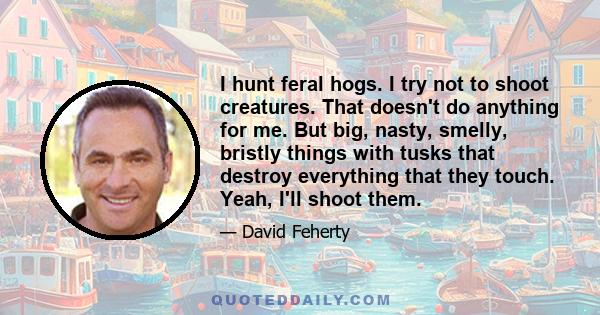 I hunt feral hogs. I try not to shoot creatures. That doesn't do anything for me. But big, nasty, smelly, bristly things with tusks that destroy everything that they touch. Yeah, I'll shoot them.