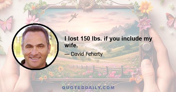 I lost 150 lbs. if you include my wife.