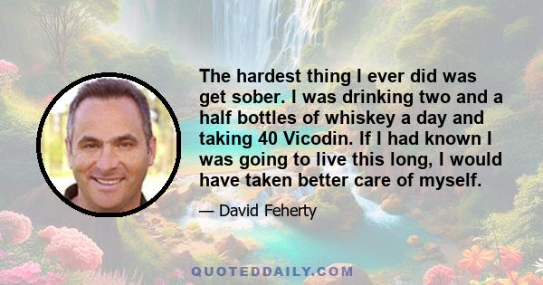 The hardest thing I ever did was get sober. I was drinking two and a half bottles of whiskey a day and taking 40 Vicodin. If I had known I was going to live this long, I would have taken better care of myself.