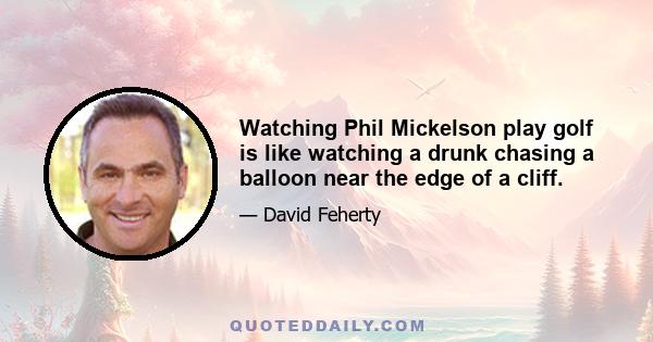 Watching Phil Mickelson play golf is like watching a drunk chasing a balloon near the edge of a cliff.