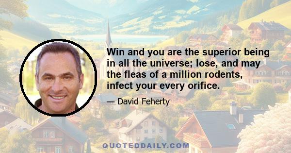 Win and you are the superior being in all the universe; lose, and may the fleas of a million rodents, infect your every orifice.