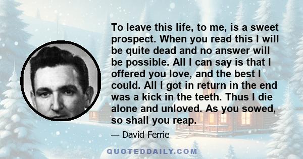 To leave this life, to me, is a sweet prospect. When you read this I will be quite dead and no answer will be possible. All I can say is that I offered you love, and the best I could. All I got in return in the end was