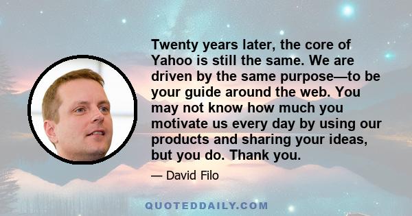 Twenty years later, the core of Yahoo is still the same. We are driven by the same purpose—to be your guide around the web. You may not know how much you motivate us every day by using our products and sharing your