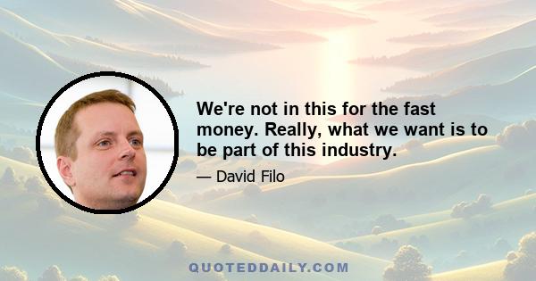 We're not in this for the fast money. Really, what we want is to be part of this industry.