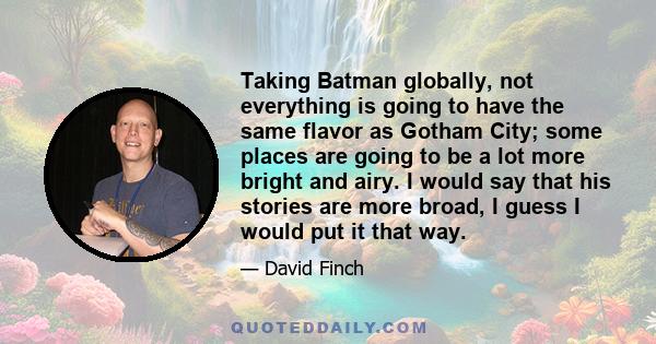 Taking Batman globally, not everything is going to have the same flavor as Gotham City; some places are going to be a lot more bright and airy. I would say that his stories are more broad, I guess I would put it that