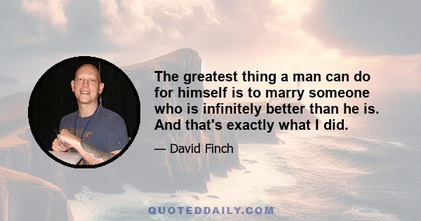 The greatest thing a man can do for himself is to marry someone who is infinitely better than he is. And that's exactly what I did.