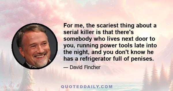 For me, the scariest thing about a serial killer is that there's somebody who lives next door to you, running power tools late into the night, and you don't know he has a refrigerator full of penises.