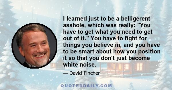 I learned just to be a belligerent asshole, which was really: You have to get what you need to get out of it. You have to fight for things you believe in, and you have to be smart about how you position it so that you