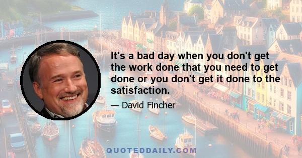 It's a bad day when you don't get the work done that you need to get done or you don't get it done to the satisfaction.