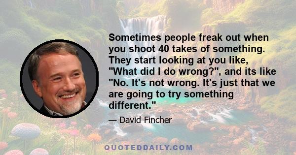 Sometimes people freak out when you shoot 40 takes of something. They start looking at you like, What did I do wrong?, and its like No. It's not wrong. It's just that we are going to try something different.