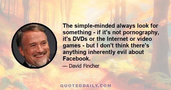 The simple-minded always look for something - if it's not pornography, it's DVDs or the Internet or video games - but I don't think there's anything inherently evil about Facebook.