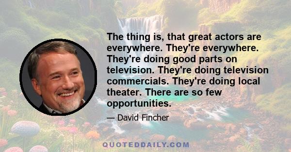 The thing is, that great actors are everywhere. They're everywhere. They're doing good parts on television. They're doing television commercials. They're doing local theater. There are so few opportunities.