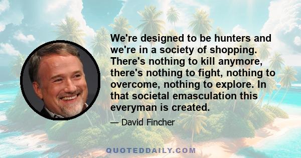 We're designed to be hunters and we're in a society of shopping. There's nothing to kill anymore, there's nothing to fight, nothing to overcome, nothing to explore. In that societal emasculation this everyman is created.