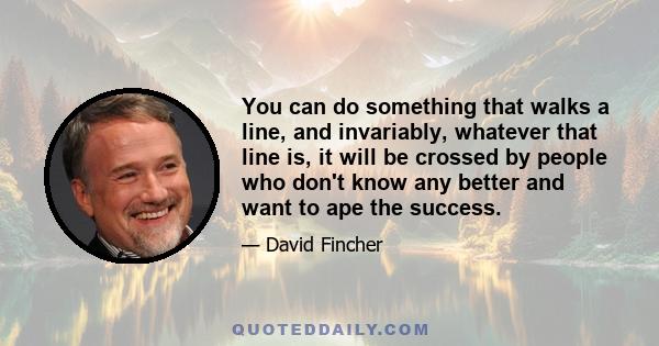 You can do something that walks a line, and invariably, whatever that line is, it will be crossed by people who don't know any better and want to ape the success.