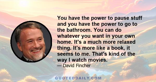 You have the power to pause stuff and you have the power to go to the bathroom. You can do whatever you want in your own home. It's a much more relaxed thing. It's more like a book, it seems to me. That's kind of the