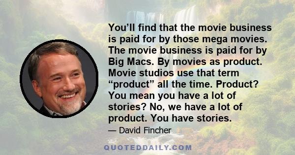 You’ll find that the movie business is paid for by those mega movies. The movie business is paid for by Big Macs. By movies as product. Movie studios use that term “product” all the time. Product? You mean you have a