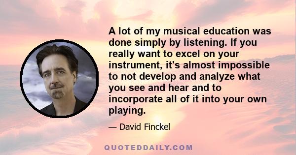 A lot of my musical education was done simply by listening. If you really want to excel on your instrument, it's almost impossible to not develop and analyze what you see and hear and to incorporate all of it into your