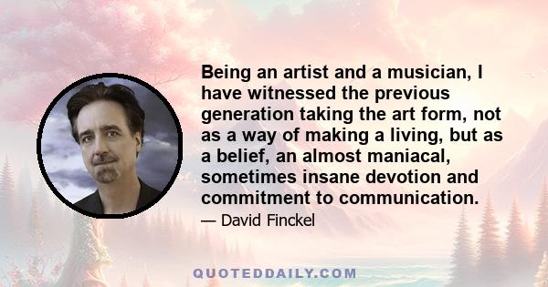 Being an artist and a musician, I have witnessed the previous generation taking the art form, not as a way of making a living, but as a belief, an almost maniacal, sometimes insane devotion and commitment to