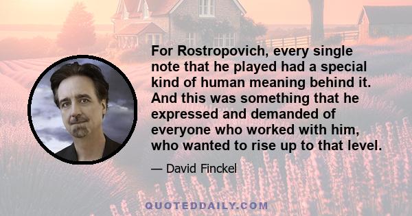 For Rostropovich, every single note that he played had a special kind of human meaning behind it. And this was something that he expressed and demanded of everyone who worked with him, who wanted to rise up to that