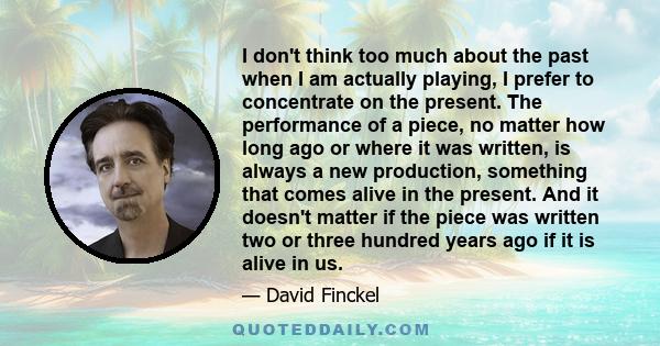 I don't think too much about the past when I am actually playing, I prefer to concentrate on the present. The performance of a piece, no matter how long ago or where it was written, is always a new production, something 