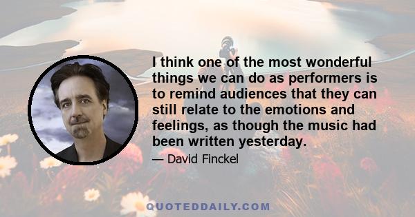 I think one of the most wonderful things we can do as performers is to remind audiences that they can still relate to the emotions and feelings, as though the music had been written yesterday.