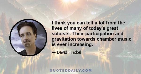I think you can tell a lot from the lives of many of today's great soloists. Their participation and gravitation towards chamber music is ever increasing.