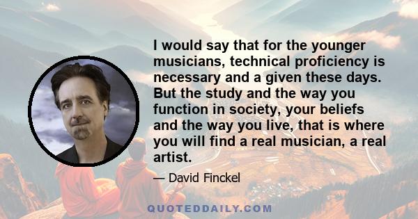 I would say that for the younger musicians, technical proficiency is necessary and a given these days. But the study and the way you function in society, your beliefs and the way you live, that is where you will find a