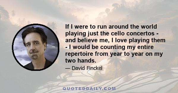 If I were to run around the world playing just the cello concertos - and believe me, I love playing them - I would be counting my entire repertoire from year to year on my two hands.