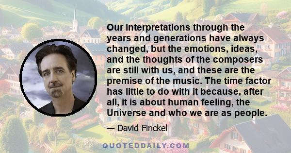 Our interpretations through the years and generations have always changed, but the emotions, ideas, and the thoughts of the composers are still with us, and these are the premise of the music. The time factor has little 