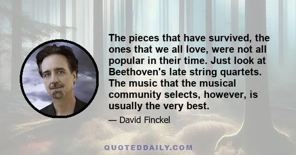 The pieces that have survived, the ones that we all love, were not all popular in their time. Just look at Beethoven's late string quartets. The music that the musical community selects, however, is usually the very