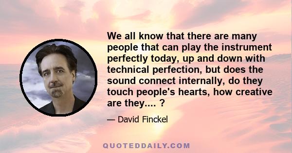 We all know that there are many people that can play the instrument perfectly today, up and down with technical perfection, but does the sound connect internally, do they touch people's hearts, how creative are they.... 