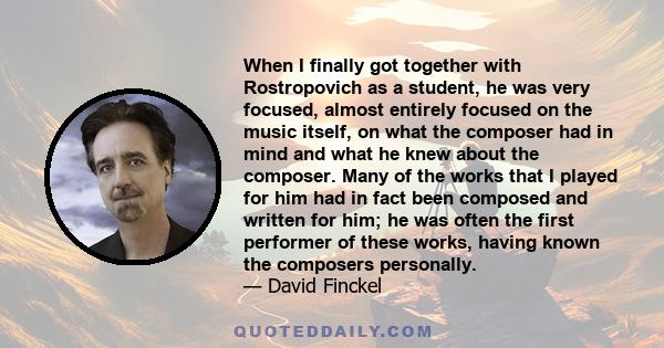 When I finally got together with Rostropovich as a student, he was very focused, almost entirely focused on the music itself, on what the composer had in mind and what he knew about the composer. Many of the works that