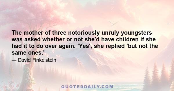 The mother of three notoriously unruly youngsters was asked whether or not she'd have children if she had it to do over again. 'Yes', she replied 'but not the same ones.'