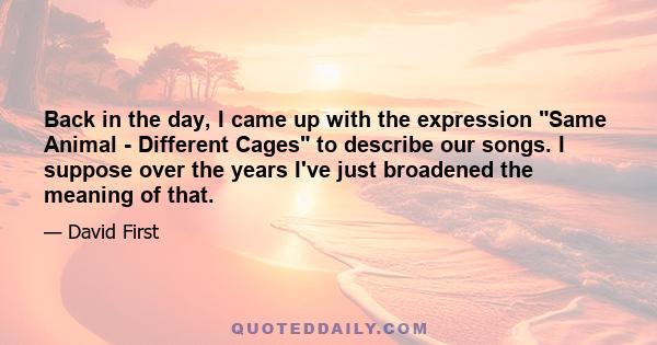 Back in the day, I came up with the expression Same Animal - Different Cages to describe our songs. I suppose over the years I've just broadened the meaning of that.