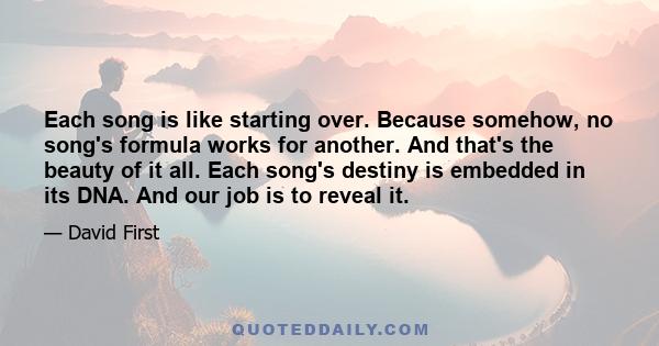 Еach song is like starting over. Because somehow, no song's formula works for another. And that's the beauty of it all. Each song's destiny is embedded in its DNA. And our job is to reveal it.