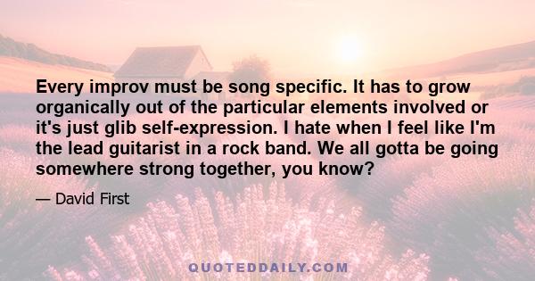 Every improv must be song specific. It has to grow organically out of the particular elements involved or it's just glib self-expression. I hate when I feel like I'm the lead guitarist in a rock band. We all gotta be