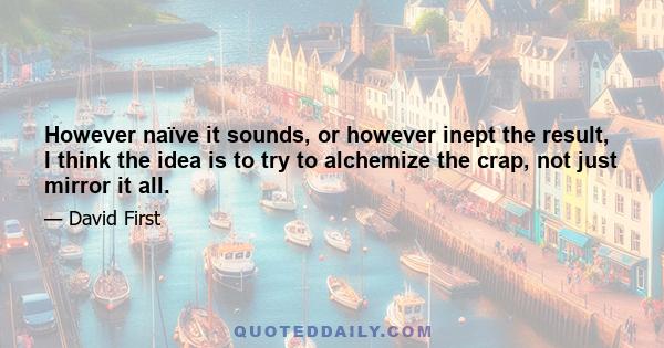 However naïve it sounds, or however inept the result, I think the idea is to try to alchemize the crap, not just mirror it all.